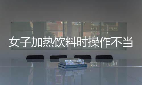 女子加熱飲料時操作不當(dāng)，引發(fā)廚房爆炸事故
