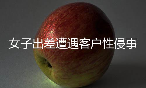 女子出差遭遇客戶性侵事件，同行領(lǐng)導(dǎo)回應(yīng)