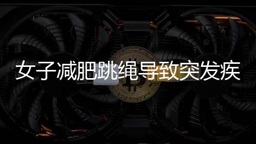 女子減肥跳繩導致突發(fā)疾病，運動健康需警惕