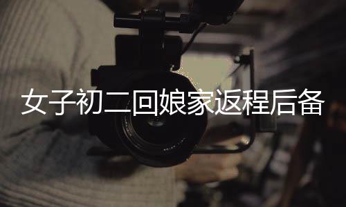 女子初二回娘家返程后備箱被塞滿，傳統(tǒng)與情感的交融