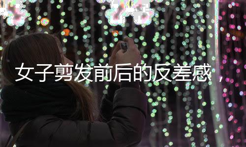 女子剪發(fā)前后的反差感，從平凡到閃耀的瞬間