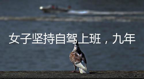 女子堅(jiān)持自駕上班，九年征程穿越繁華與荒涼，關(guān)于奮斗與選擇的故事