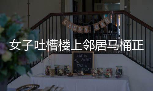 女子吐槽樓上鄰居馬桶正對自家廚房，鄰里矛盾引發(fā)關(guān)注