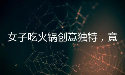 女子吃火鍋創(chuàng)意獨(dú)特，竟將隔壁桌剩余食材納入火鍋涮菜之列