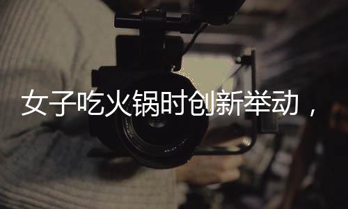女子吃火鍋時創(chuàng)新舉動，將隔壁桌剩余食材納入鍋底，引發(fā)網(wǎng)友熱議