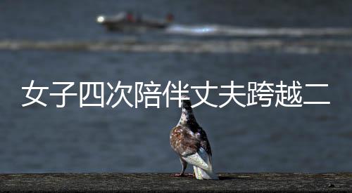 女子四次陪伴丈夫跨越二百六十公里，深情悼念亡妻，一曲關于愛與承諾的贊歌