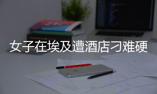 女子在埃及遭酒店刁難硬氣回應(yīng)，展現(xiàn)中國(guó)力量