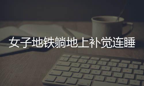 女子地鐵躺地上補覺連睡十站，城市快節(jié)奏的意外插曲