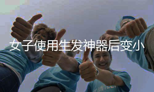 女子使用生發(fā)神器后變小毛人事件揭秘