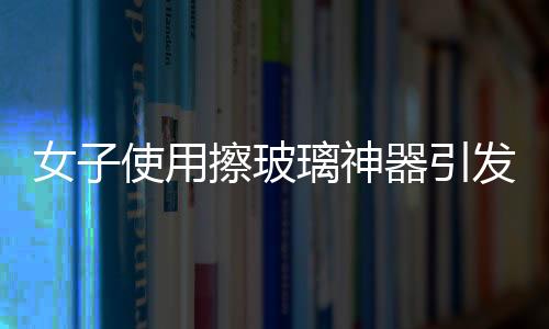 女子使用擦玻璃神器引發(fā)巨響，玻璃意外炸裂