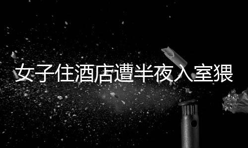 女子住酒店遭半夜入室猥褻事件曝光，警方迅速介入處理