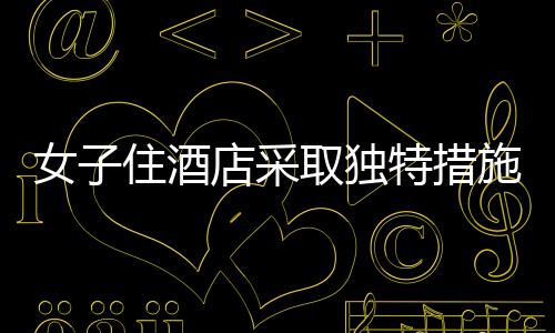女子住酒店采取獨特措施防范偷拍，一塊布與一根繩子的智慧