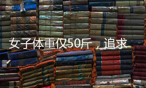 女子體重僅50斤，追求極致骨感身材的背后故事