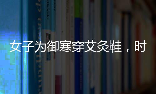 女子為御寒穿艾灸鞋，時尚與健康結(jié)合的新選擇