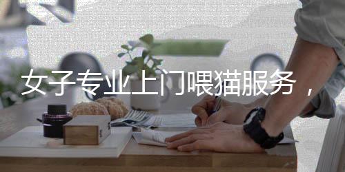 女子專業(yè)上門喂貓服務(wù)，一天服務(wù)二十家，每單收費達百元