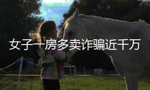 女子一房多賣詐騙近千萬，多方受騙涉及大量經(jīng)濟損失——房地產(chǎn)領(lǐng)域一大警示案例揭秘