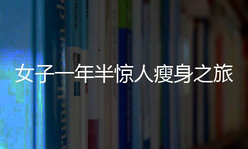 女子一年半驚人瘦身之旅，從270斤到128斤的健康逆襲