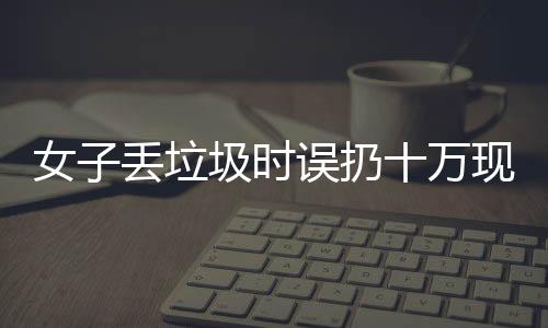 女子丟垃圾時(shí)誤扔十萬現(xiàn)金，警方提示民眾關(guān)注財(cái)物安全
