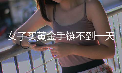 女子買(mǎi)黃金手鏈不到一天就斷裂，引發(fā)消費(fèi)者關(guān)注與熱議