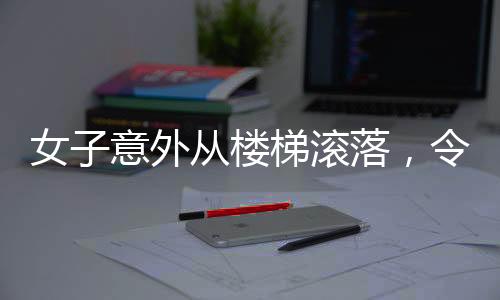 女子意外從樓梯滾落，令人心驚的瞬間提醒著我們關于安全的警示