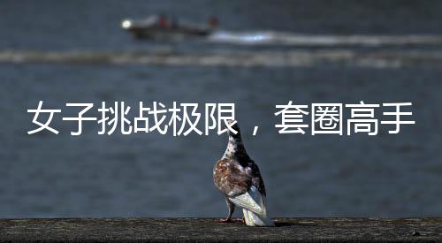 女子挑戰(zhàn)極限，套圈高手展現(xiàn)非凡技藝，套圈達(dá)三百記，一觸即發(fā)，反彈魅力盡顯