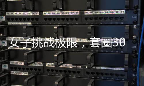 女子挑戰(zhàn)極限，套圈300個，觸碰皆反彈，究竟是何能力展現(xiàn)？