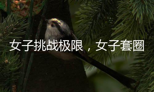 女子挑戰(zhàn)極限，女子套圈挑戰(zhàn)三百連中，微妙細節(jié)揭示背后的科學(xué)之謎