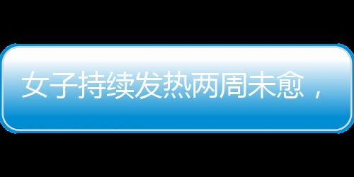 女子持續(xù)發(fā)熱兩周未愈，最終確診白血病，警惕身體發(fā)出的每一個信號