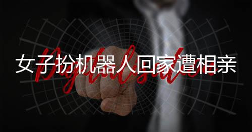 女子扮機器人回家遭相親，時代的融合與挑戰(zhàn)如何被應對？