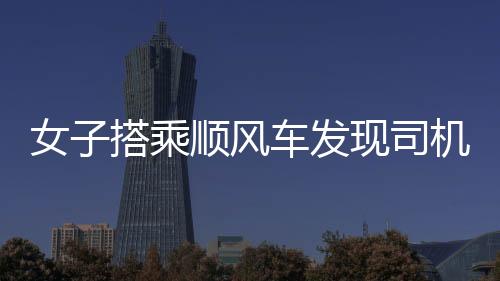 女子搭乘順風(fēng)車發(fā)現(xiàn)司機(jī)播放不雅視頻，事件引發(fā)社會關(guān)注