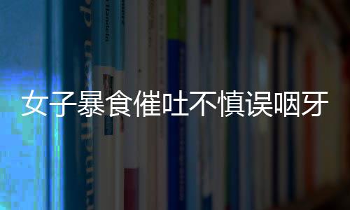 女子暴食催吐不慎誤咽牙刷，緊急就醫(yī)引發(fā)社會(huì)關(guān)注