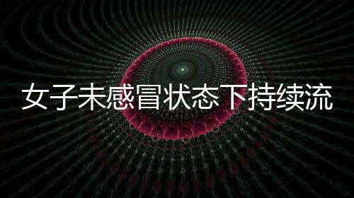 女子未感冒狀態(tài)下持續(xù)流鼻涕，揭示罕見病癥——腦脊液鼻漏
