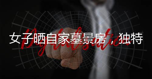 女子曬自家墓景房，獨(dú)特的居住環(huán)境引發(fā)關(guān)注