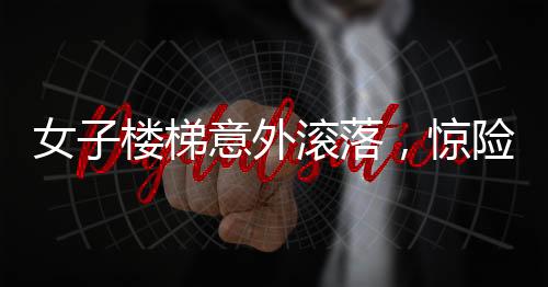 女子樓梯意外滾落，驚險(xiǎn)瞬間引人關(guān)注