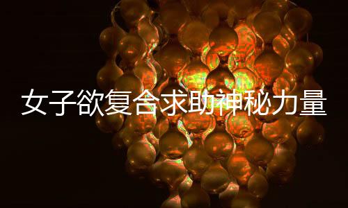 女子欲復(fù)合求助神秘力量，花重金嘗試情蠱現(xiàn)象引發(fā)探討