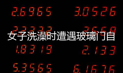 女子洗澡時遭遇玻璃門自爆事件，安全意識需增強與應急處置教育普及