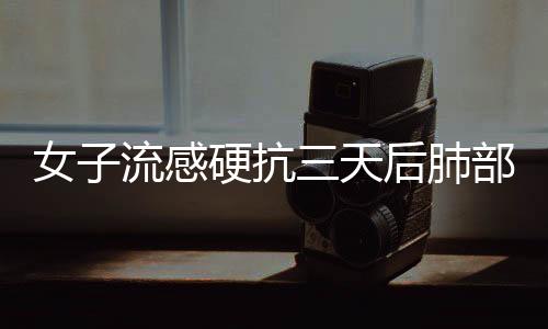 女子流感硬抗三天后肺部變白，警惕流感的潛在危害
