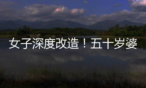 女子深度改造！五十歲婆婆公公驚艷變身，連家人都不敢認