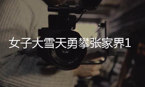女子大雪天勇攀張家界168米天梯，堅韌與挑戰(zhàn)的壯麗之旅