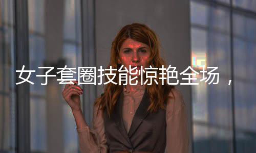 女子套圈技能驚艷全場，300個圈一碰物品即反彈，神秘力量震撼眾人
