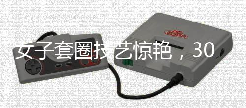 女子套圈技藝驚艷，300個圈無一失手，觸碰物品即見神奇反彈