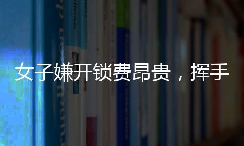 女子嫌開鎖費(fèi)昂貴，揮手告別兩位師傅——現(xiàn)代消費(fèi)觀念與服務(wù)行業(yè)的摩擦