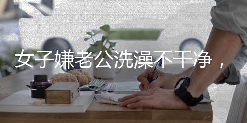 女子嫌老公洗澡不干凈，親自上手搓引發(fā)熱議 —— 家庭清潔背后的情感溝通挑戰(zhàn)