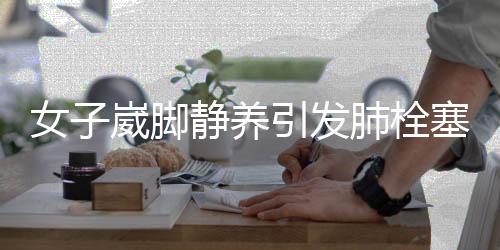 女子崴腳靜養(yǎng)引發(fā)肺栓塞，警惕身體小癥狀背后的隱患