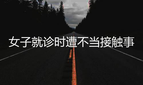 女子就診時(shí)遭不當(dāng)接觸事件曝光，院方回應(yīng)