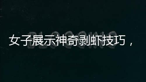 女子展示神奇剝蝦技巧，幾秒內(nèi)快速剝殼，引發(fā)網(wǎng)友熱議