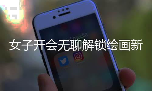 女子開會無聊解鎖繪畫新技能，職場之余發(fā)掘藝術潛能