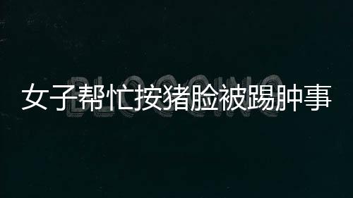 女子幫忙按豬臉被踢腫事件，事故背后的故事與反思