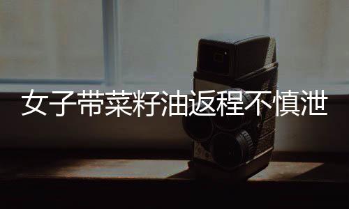 女子帶菜籽油返程不慎泄漏，花費(fèi)兩千元清洗車(chē)廂