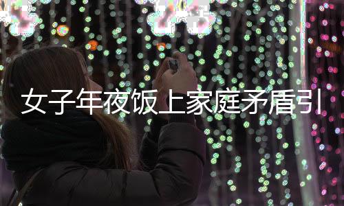 女子年夜飯上家庭矛盾引發(fā)戲劇性一幕，酒后行為失控竟舉報(bào)自己酒駕